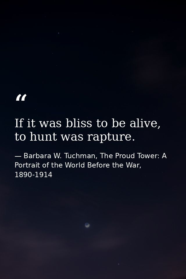 If it was bliss to be alive, to hunt was rapture. — Barbara W. Tuchman, The Proud Tower: A Portrait of the World Before the War, 1890-1914