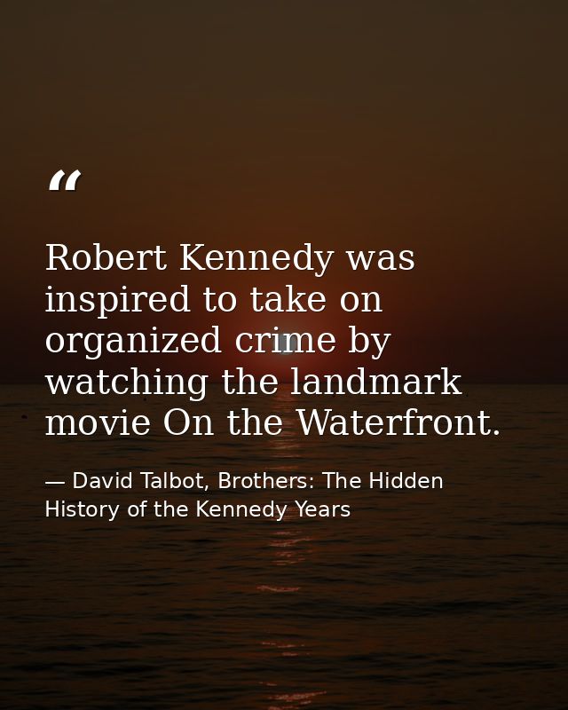 Robert Kennedy was inspired to take on organized crime by watching the landmark movie On the Waterfront. — David Talbot, Brothers: The Hidden History of the Kennedy Years