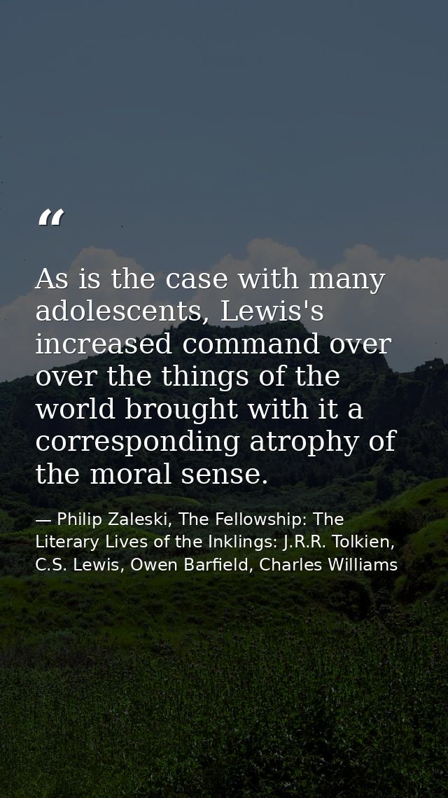 As is the case with many adolescents, Lewis's increased command over over the things of the world brought with it a corr — Philip Zaleski, The Fellowship: The Literary Lives of the Inklings: J.R.R. Tolkien, C.S. Lewis, Owen Barfield, Charles Williams