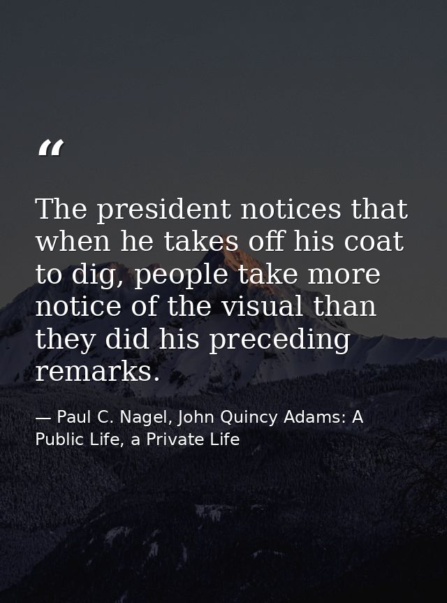 The president notices that when he takes off his coat to dig, people take more notice of the visual than they did his pr — Paul C. Nagel, John Quincy Adams: A Public Life, a Private Life