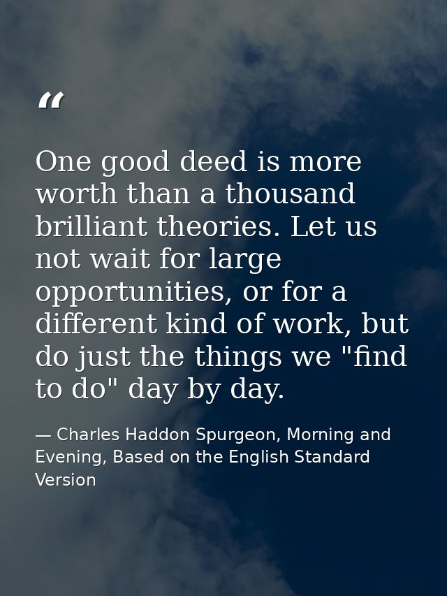 One good deed is more worth than a thousand brilliant theories. Let us not wait for large opportunities, or for a differ — Charles Haddon Spurgeon, Morning and Evening, Based on the English Standard Version
