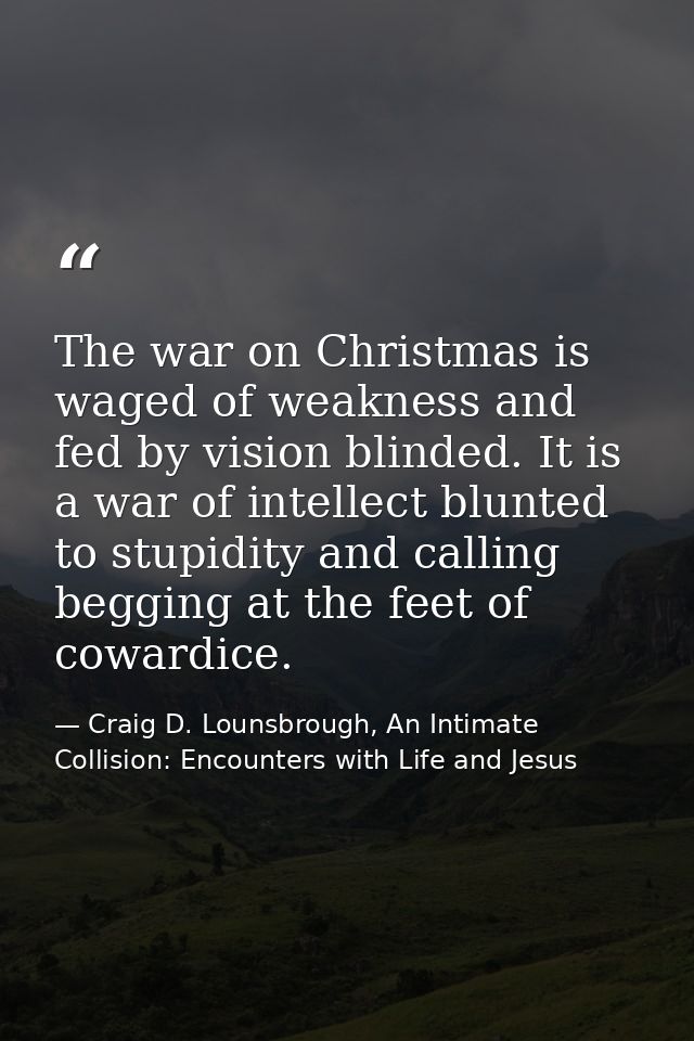 The war on Christmas is waged of weakness and fed by vision blinded. It is a war of intellect blunted to stupidity and c — Craig D. Lounsbrough, An Intimate Collision: Encounters with Life and Jesus