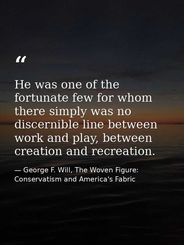 He was one of the fortunate few for whom there simply was no discernible line between work and play, between creation an — George F. Will, The Woven Figure: Conservatism and America's Fabric