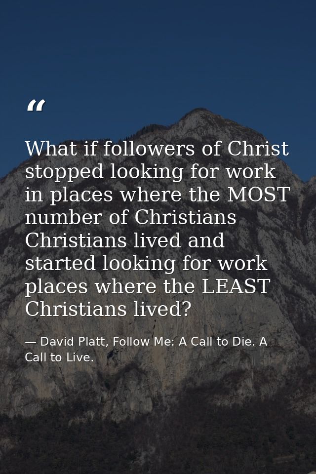 What if followers of Christ stopped looking for work in places where the MOST number of Christians Christians lived and  — David Platt, Follow Me: A Call to Die. A Call to Live.
