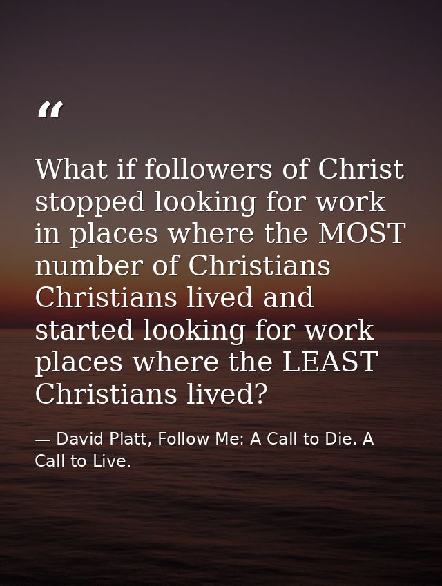 What if followers of Christ stopped looking for work in places where the MOST number of Christians Christians lived and  — David Platt, Follow Me: A Call to Die. A Call to Live.