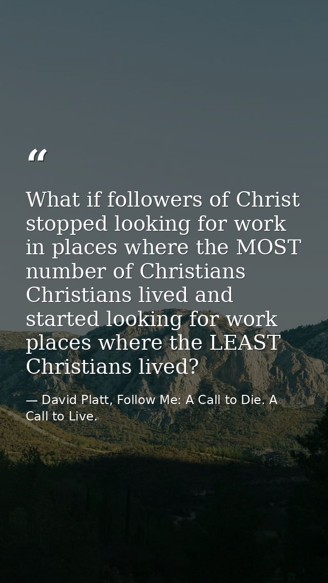 What if followers of Christ stopped looking for work in places where the MOST number of Christians Christians lived and  — David Platt, Follow Me: A Call to Die. A Call to Live.