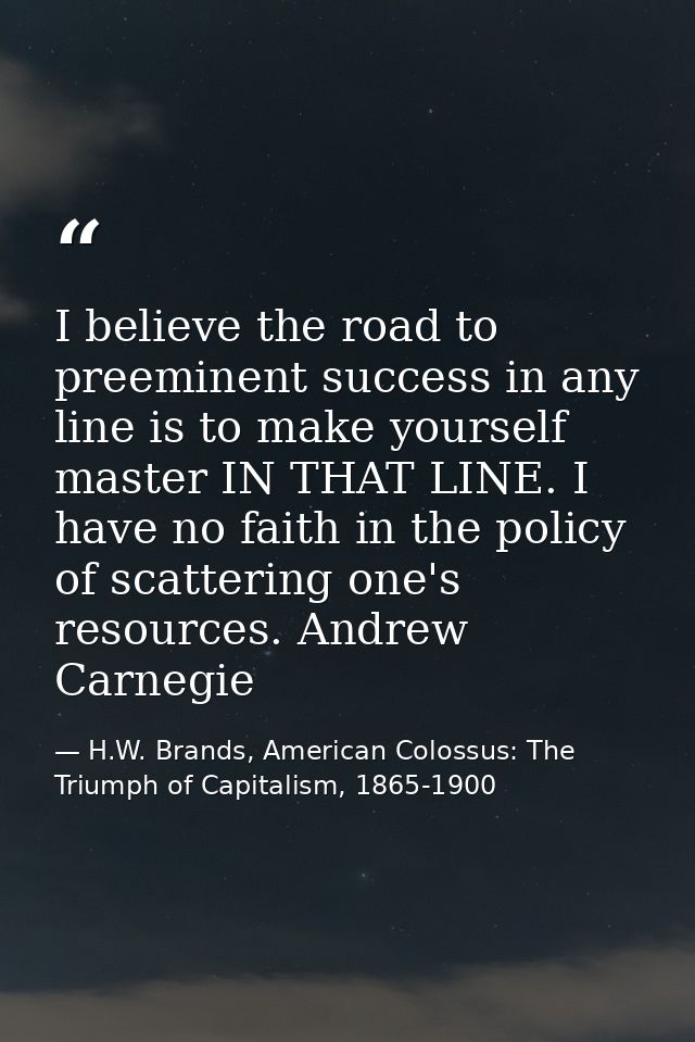 I believe the road to preeminent success in any line is to make yourself master IN THAT LINE. I have no faith in the pol — H.W. Brands, American Colossus: The Triumph of Capitalism, 1865-1900