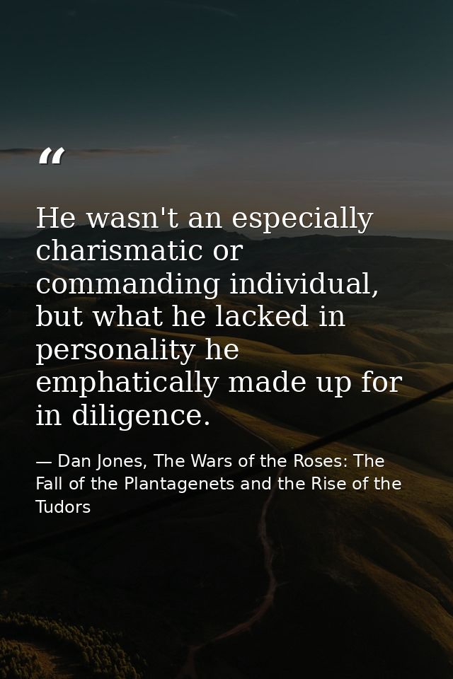 He wasn't an especially charismatic or commanding individual, but what he lacked in personality he emphatically made up  — Dan Jones, The Wars of the Roses: The Fall of the Plantagenets and the Rise of the Tudors