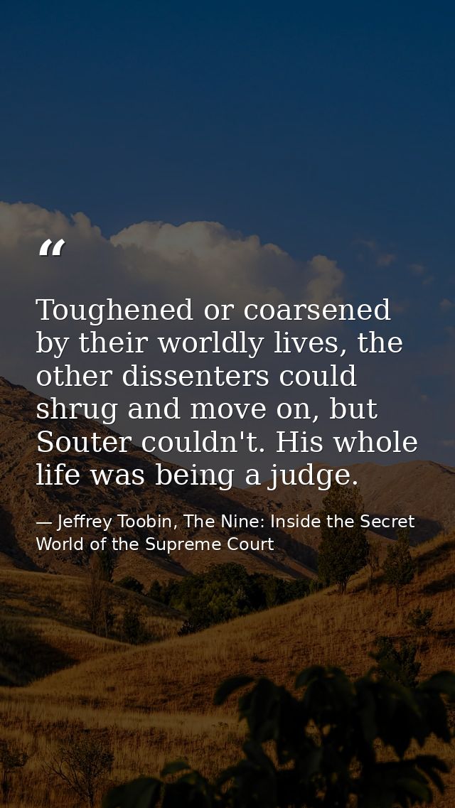 Toughened or coarsened by their worldly lives, the other dissenters could shrug and move on, but Souter couldn't. His wh — Jeffrey Toobin, The Nine: Inside the Secret World of the Supreme Court