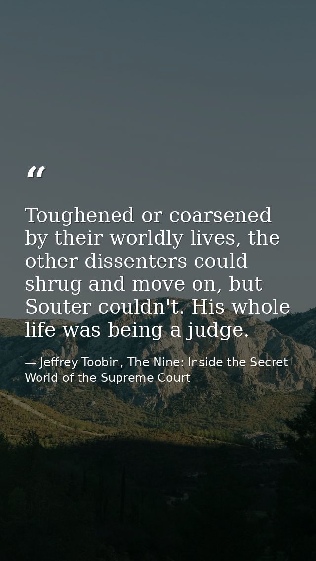 Toughened or coarsened by their worldly lives, the other dissenters could shrug and move on, but Souter couldn't. His wh — Jeffrey Toobin, The Nine: Inside the Secret World of the Supreme Court