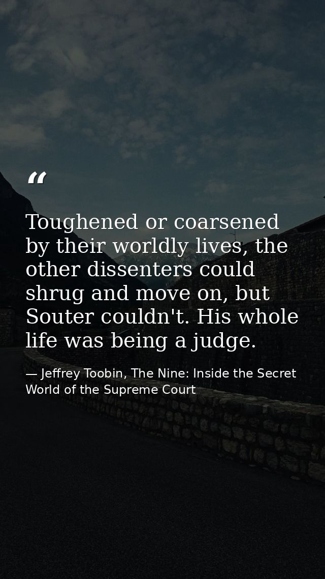 Toughened or coarsened by their worldly lives, the other dissenters could shrug and move on, but Souter couldn't. His wh — Jeffrey Toobin, The Nine: Inside the Secret World of the Supreme Court