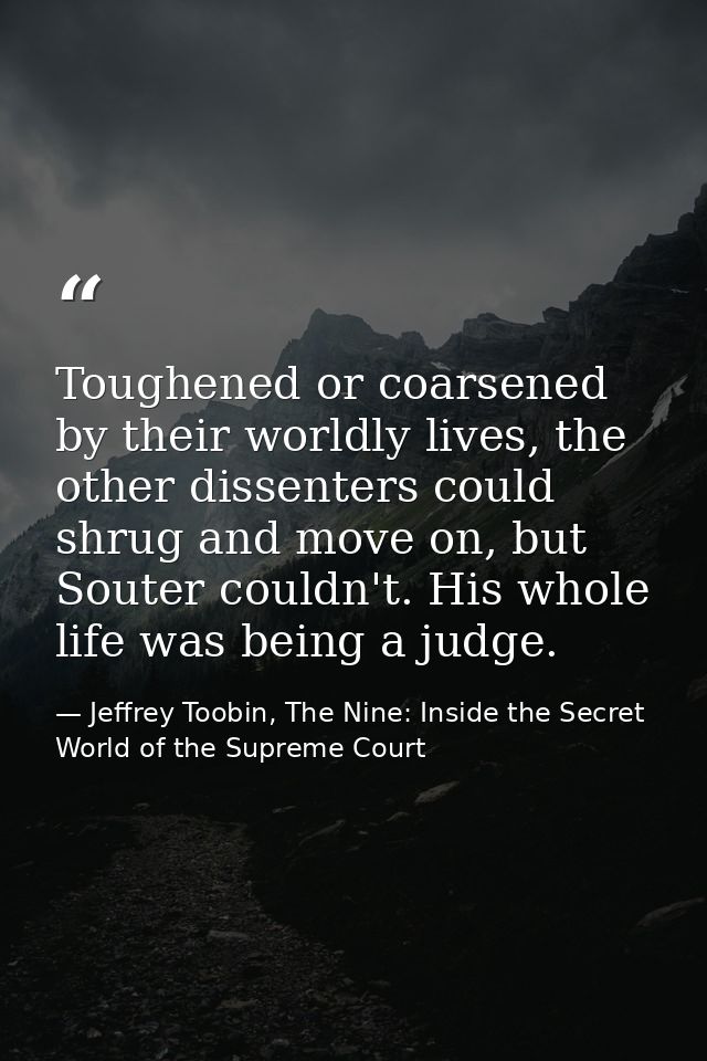 Toughened or coarsened by their worldly lives, the other dissenters could shrug and move on, but Souter couldn't. His wh — Jeffrey Toobin, The Nine: Inside the Secret World of the Supreme Court