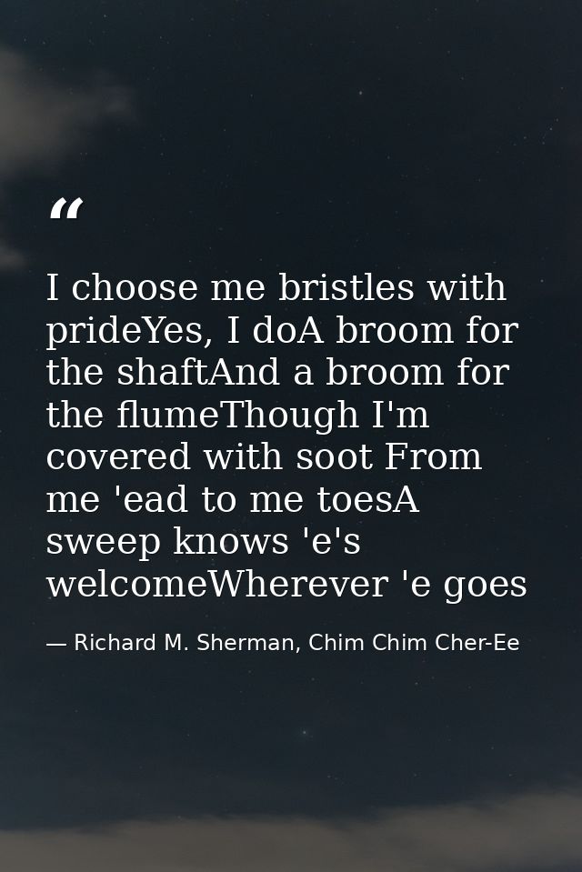 I choose me bristles with prideYes, I doA broom for the shaftAnd a broom for the flumeThough I'm covered with soot From  — Richard M. Sherman, Chim Chim Cher-Ee