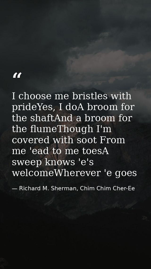 I choose me bristles with prideYes, I doA broom for the shaftAnd a broom for the flumeThough I'm covered with soot From  — Richard M. Sherman, Chim Chim Cher-Ee