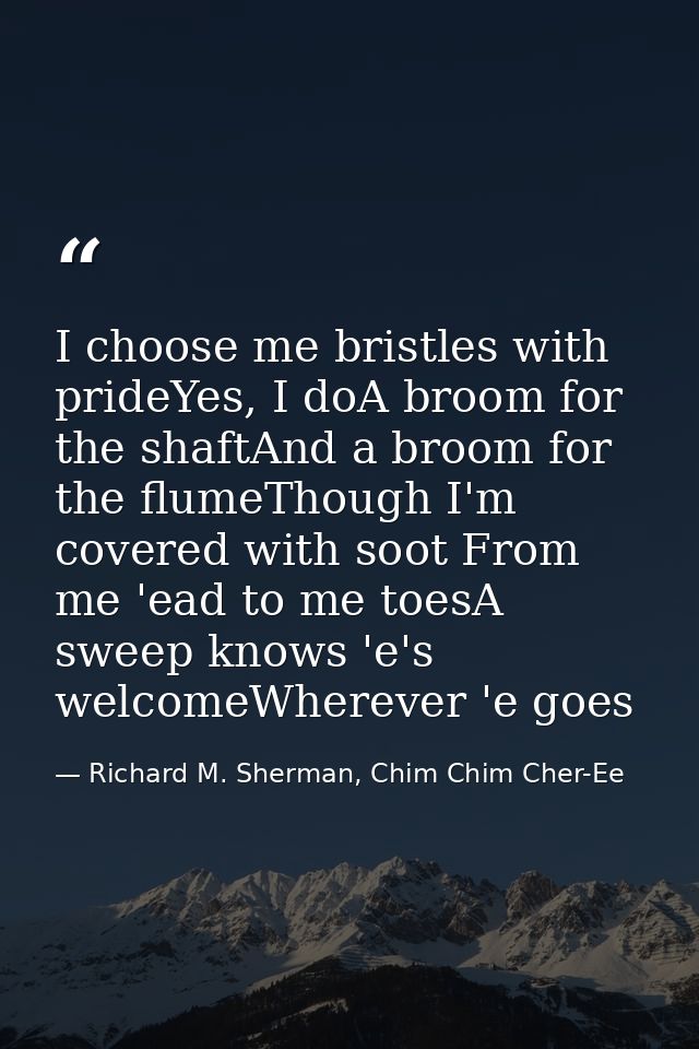 I choose me bristles with prideYes, I doA broom for the shaftAnd a broom for the flumeThough I'm covered with soot From  — Richard M. Sherman, Chim Chim Cher-Ee