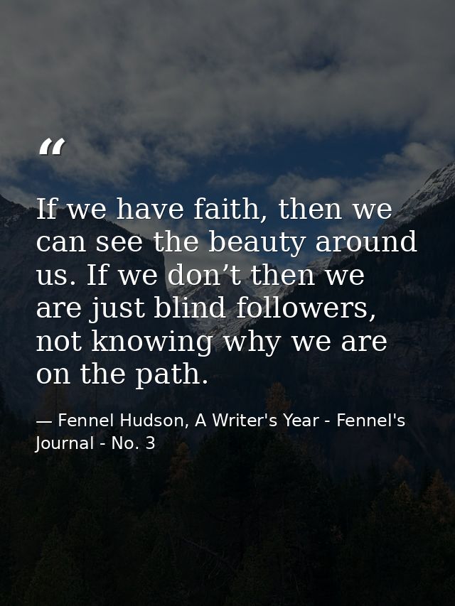 If we have faith, then we can see the beauty around us. If we don’t then we are just blind followers, not knowing why we — Fennel Hudson, A Writer's Year - Fennel's Journal - No. 3
