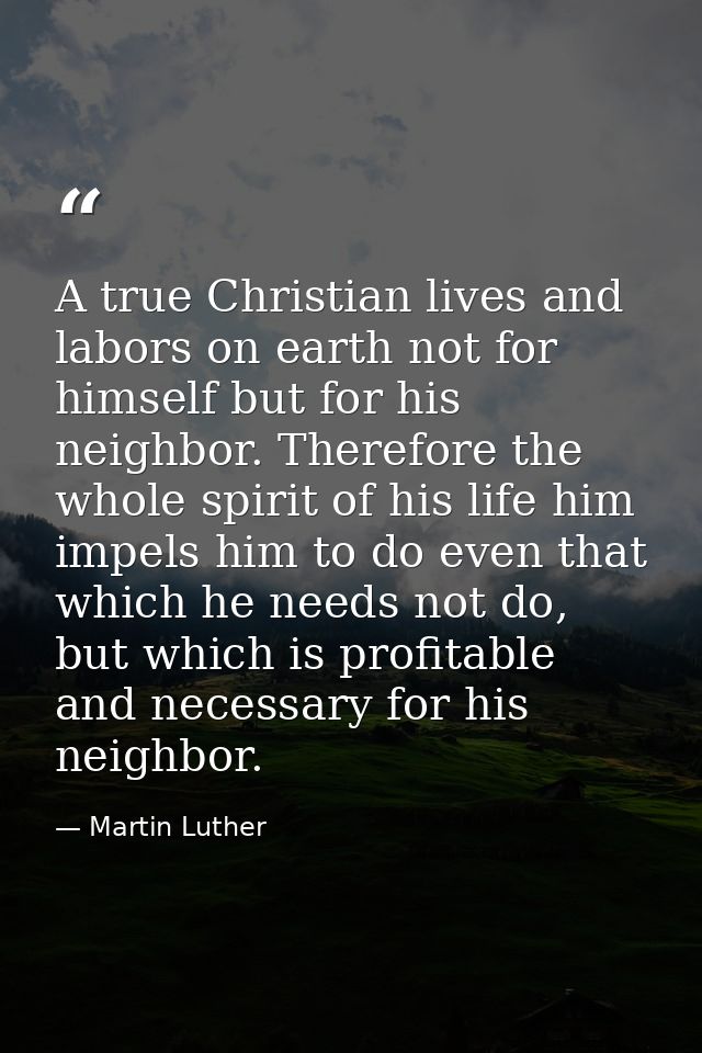A true Christian lives and labors on earth not for himself but for his neighbor. Therefore the whole spirit of his life  — Martin Luther