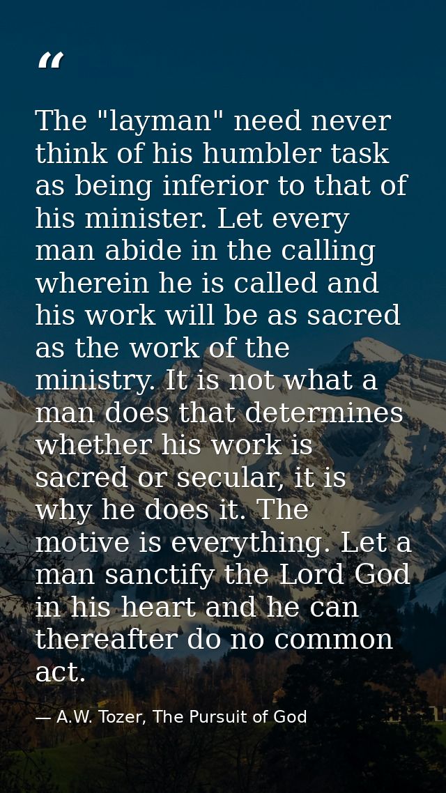 The "layman" need never think of his humbler task as being inferior to that of his minister. Let every man abide in the  — A.W. Tozer, The Pursuit of God