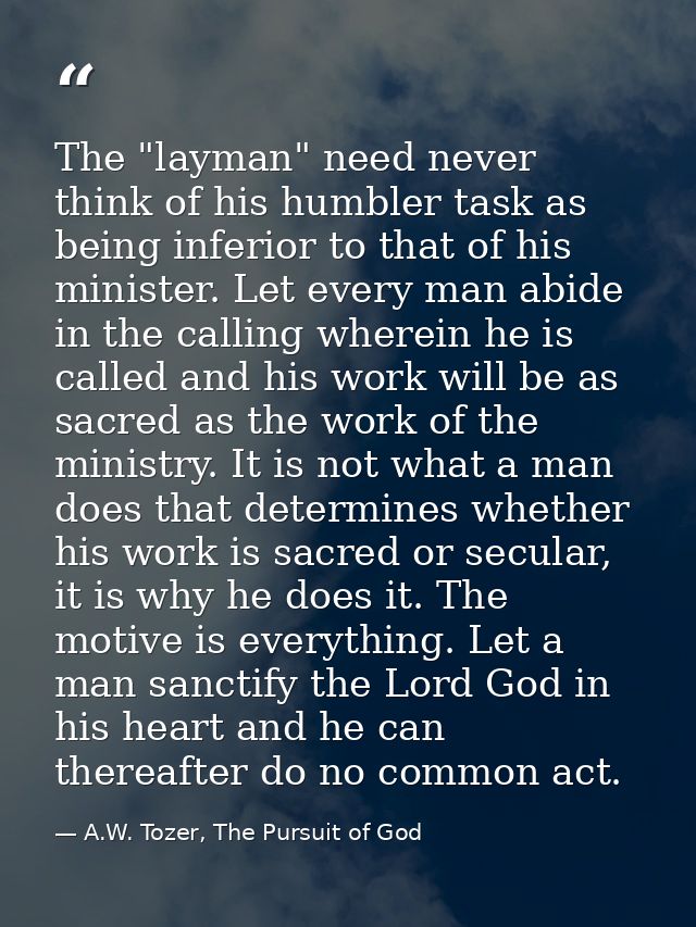 The "layman" need never think of his humbler task as being inferior to that of his minister. Let every man abide in the  — A.W. Tozer, The Pursuit of God