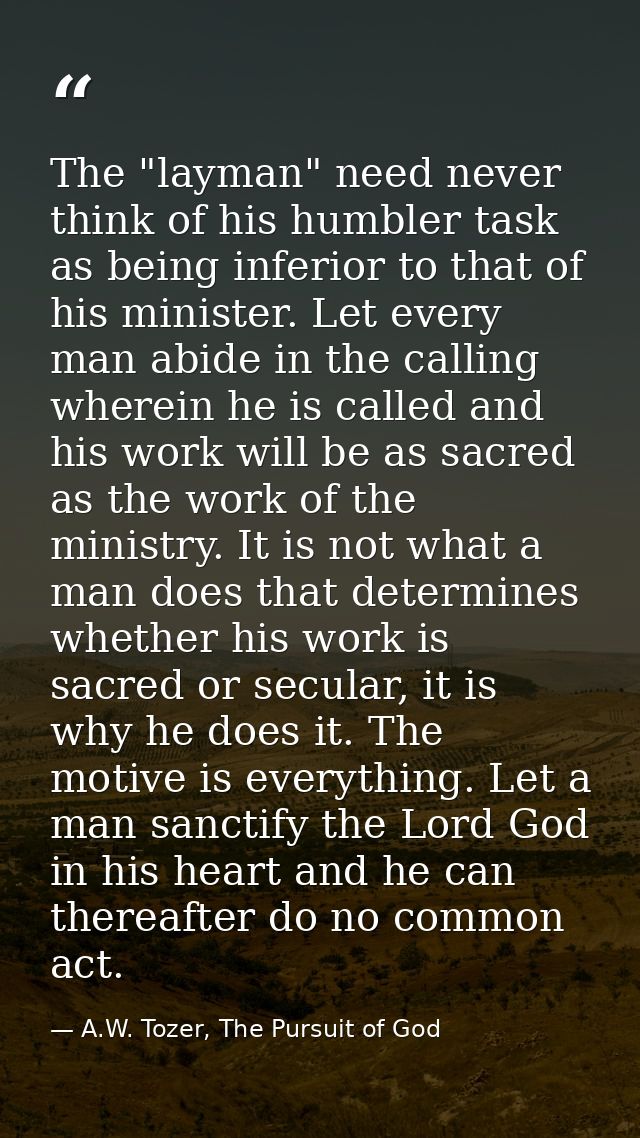 The "layman" need never think of his humbler task as being inferior to that of his minister. Let every man abide in the  — A.W. Tozer, The Pursuit of God