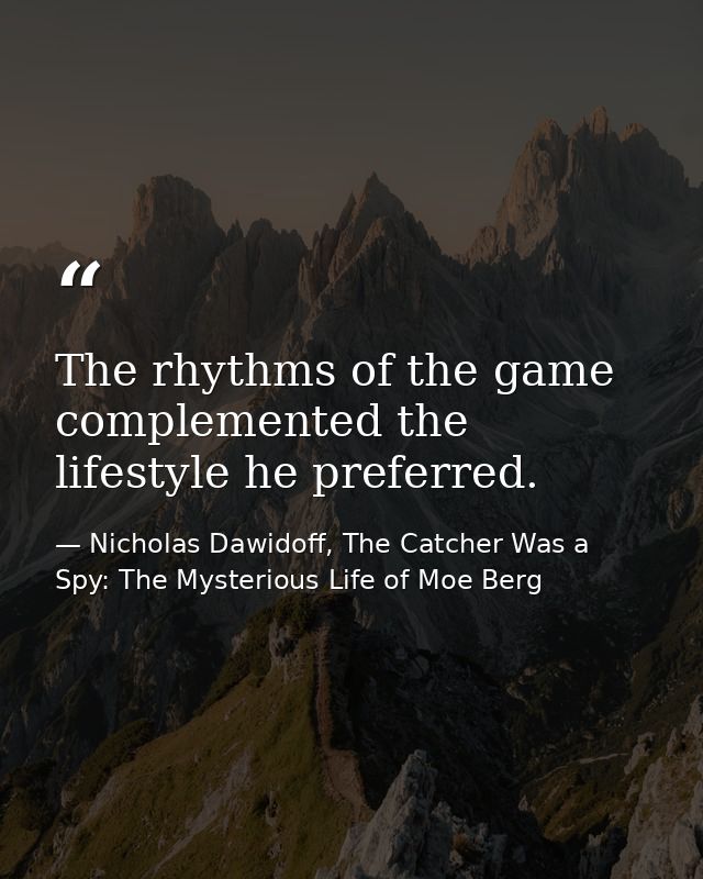 The rhythms of the game complemented the lifestyle he preferred. — Nicholas Dawidoff, The Catcher Was a Spy: The Mysterious Life of Moe Berg