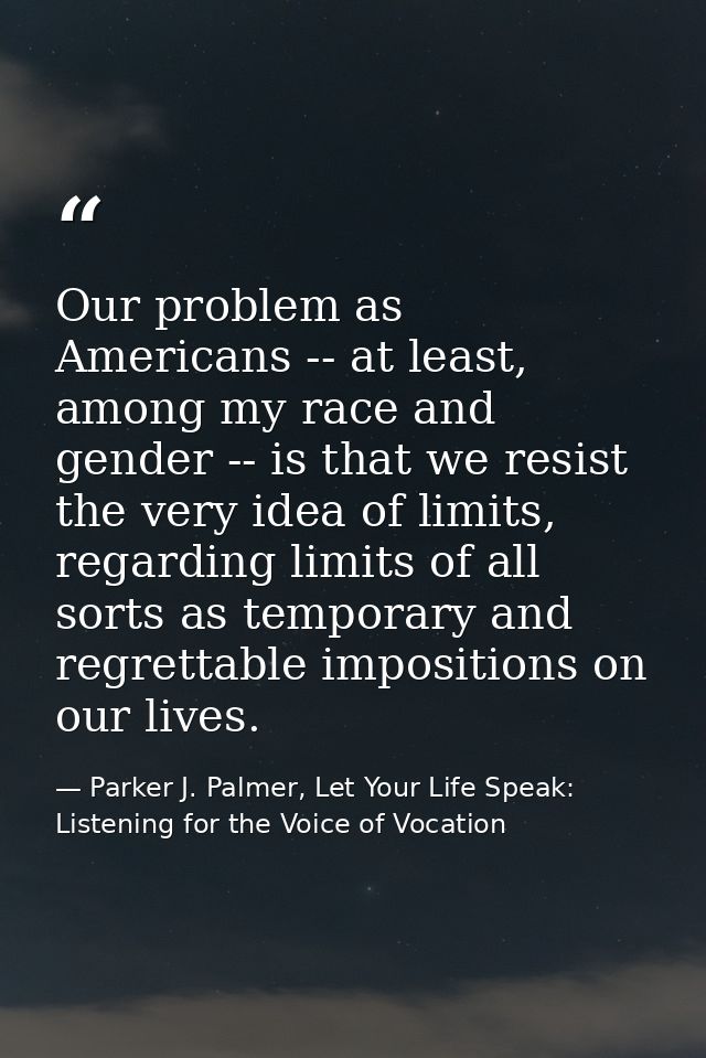 Our problem as Americans -- at least, among my race and gender -- is that we resist the very idea of limits, regarding l — Parker J. Palmer, Let Your Life Speak: Listening for the Voice of Vocation