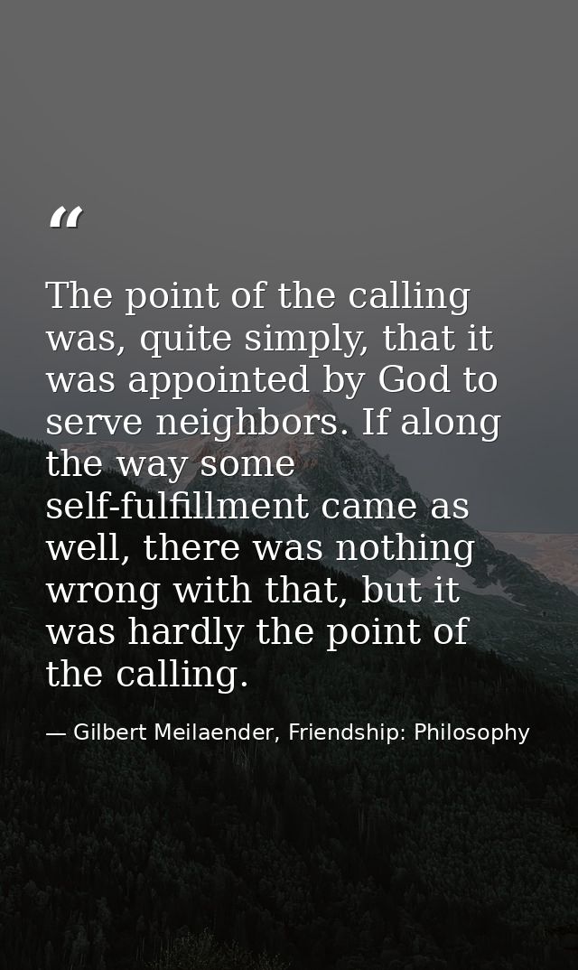 The point of the calling was, quite simply, that it was appointed by God to serve neighbors. If along the way some self- — Gilbert Meilaender, Friendship: Philosophy