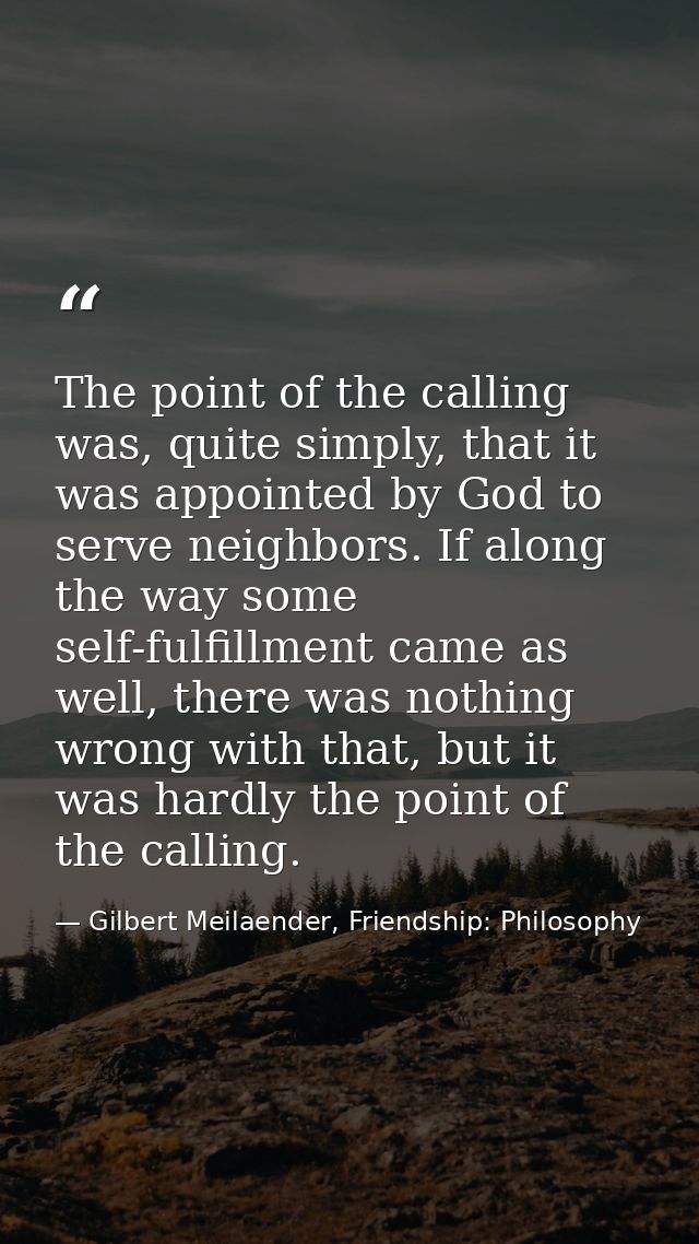 The point of the calling was, quite simply, that it was appointed by God to serve neighbors. If along the way some self- — Gilbert Meilaender, Friendship: Philosophy