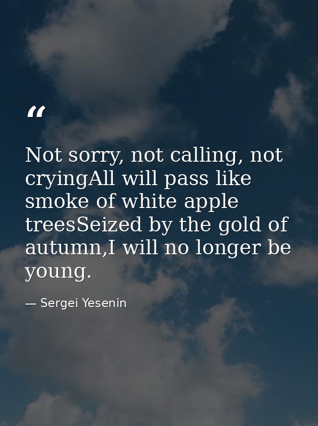 Not sorry, not calling, not cryingAll will pass like smoke of white apple treesSeized by the gold of autumn,I will no lo — Sergei Yesenin