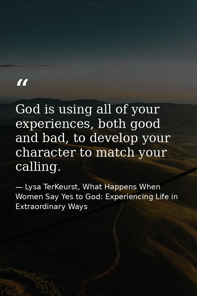 God is using all of your experiences, both good and bad, to develop your character to match your calling. — Lysa TerKeurst, What Happens When Women Say Yes to God: Experiencing Life in Extraordinary Ways