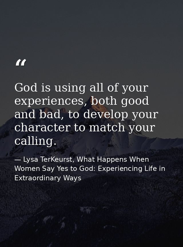 God is using all of your experiences, both good and bad, to develop your character to match your calling. — Lysa TerKeurst, What Happens When Women Say Yes to God: Experiencing Life in Extraordinary Ways