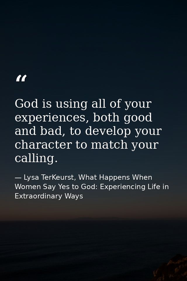 God is using all of your experiences, both good and bad, to develop your character to match your calling. — Lysa TerKeurst, What Happens When Women Say Yes to God: Experiencing Life in Extraordinary Ways
