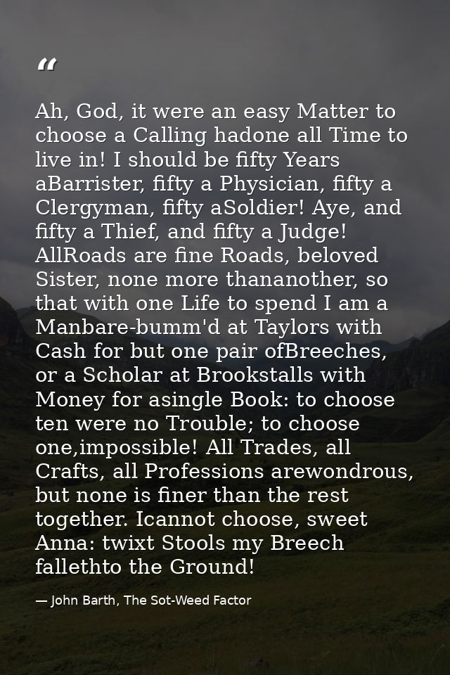 Ah, God, it were an easy Matter to choose a Calling hadone all Time to live in! I should be fifty Years aBarrister, fift — John Barth, The Sot-Weed Factor