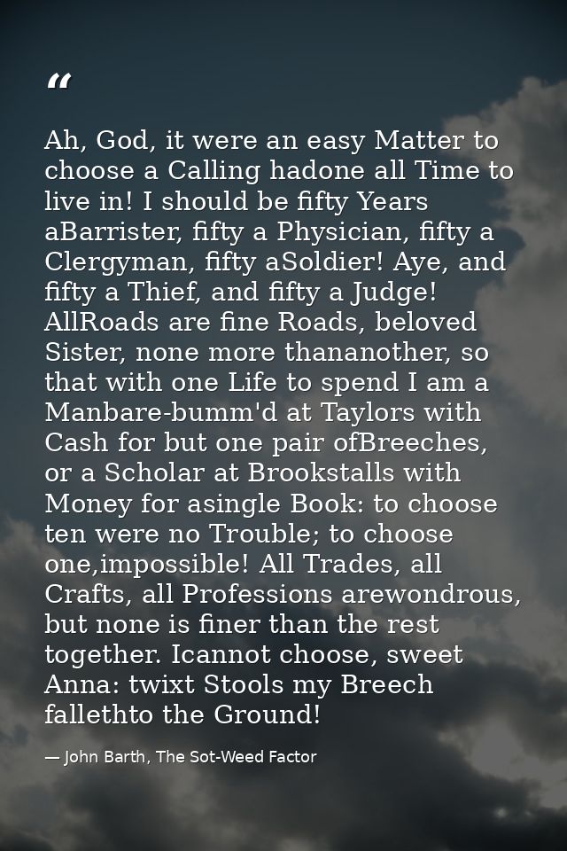Ah, God, it were an easy Matter to choose a Calling hadone all Time to live in! I should be fifty Years aBarrister, fift — John Barth, The Sot-Weed Factor