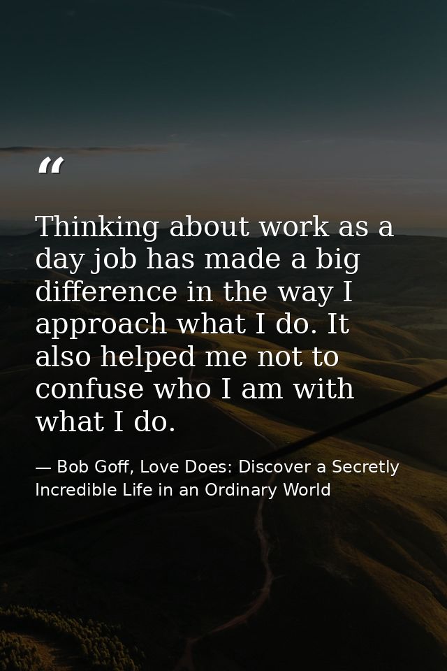 Thinking about work as a day job has made a big difference in the way I approach what I do. It also helped me not to con — Bob Goff, Love Does: Discover a Secretly Incredible Life in an Ordinary World