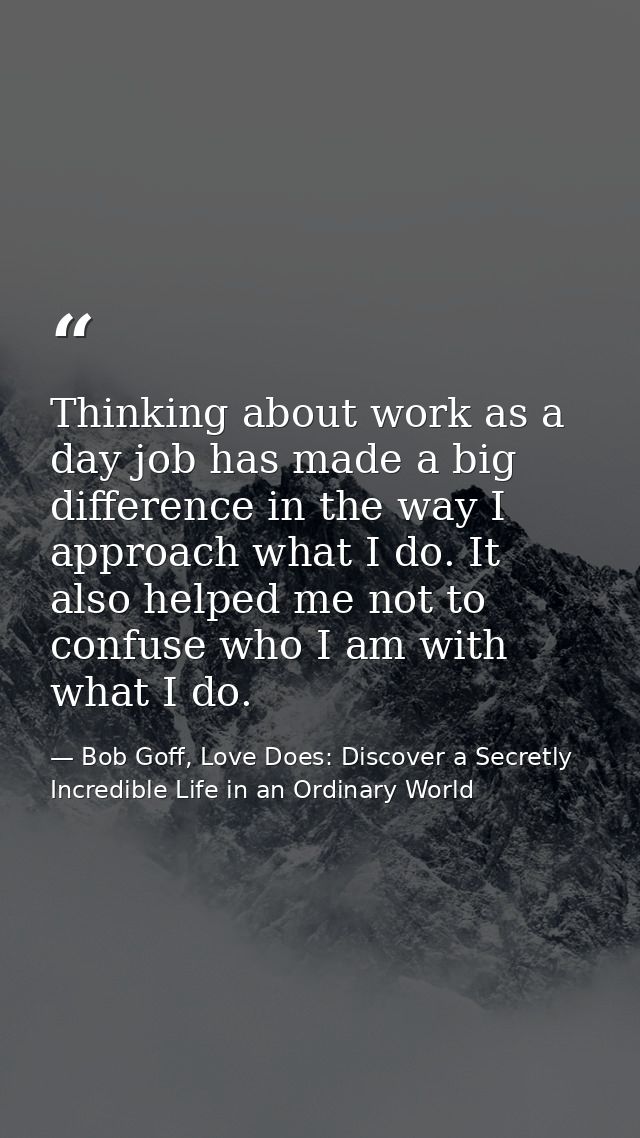 Thinking about work as a day job has made a big difference in the way I approach what I do. It also helped me not to con — Bob Goff, Love Does: Discover a Secretly Incredible Life in an Ordinary World