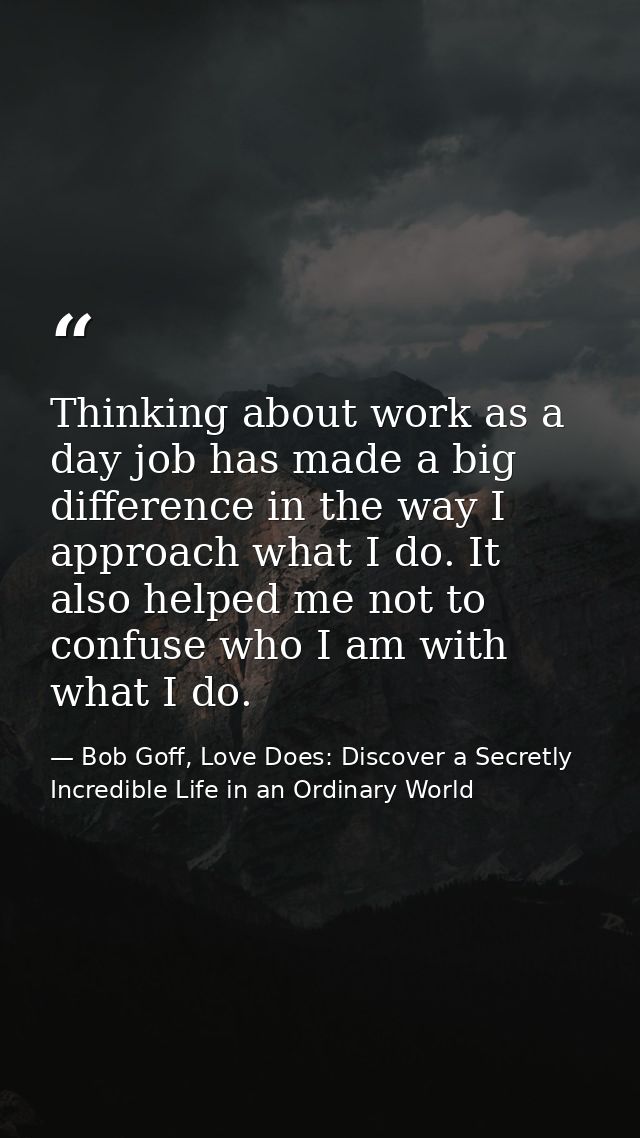Thinking about work as a day job has made a big difference in the way I approach what I do. It also helped me not to con — Bob Goff, Love Does: Discover a Secretly Incredible Life in an Ordinary World