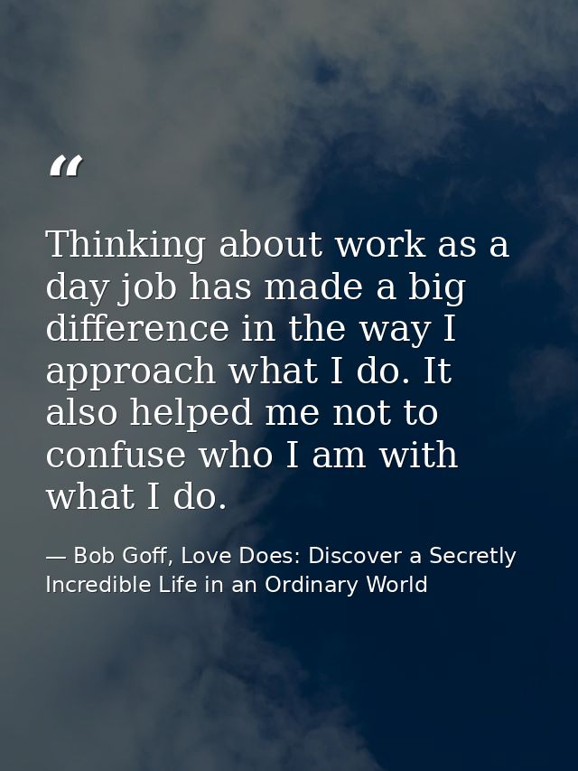 Thinking about work as a day job has made a big difference in the way I approach what I do. It also helped me not to con — Bob Goff, Love Does: Discover a Secretly Incredible Life in an Ordinary World