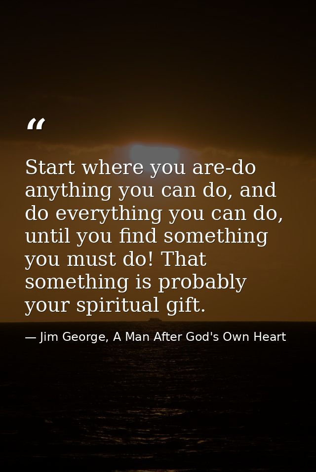 Start where you are-do anything you can do, and do everything you can do, until you find something you must do! That som — Jim George, A Man After God's Own Heart