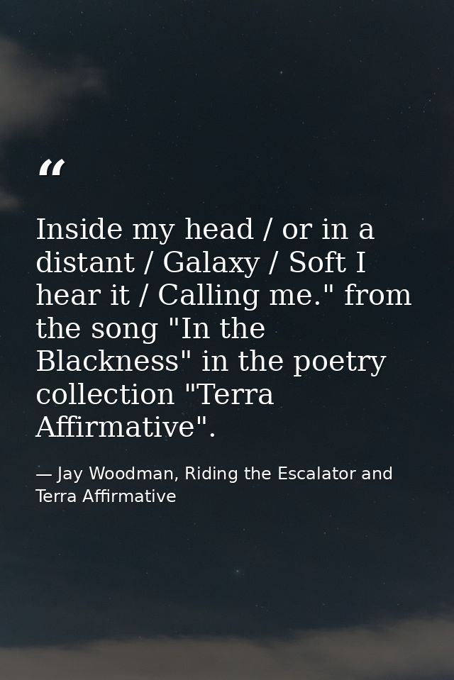 Inside my head / or in a distant / Galaxy / Soft I hear it / Calling me." from the song "In the Blackness" in the poetry — Jay Woodman, Riding the Escalator and Terra Affirmative