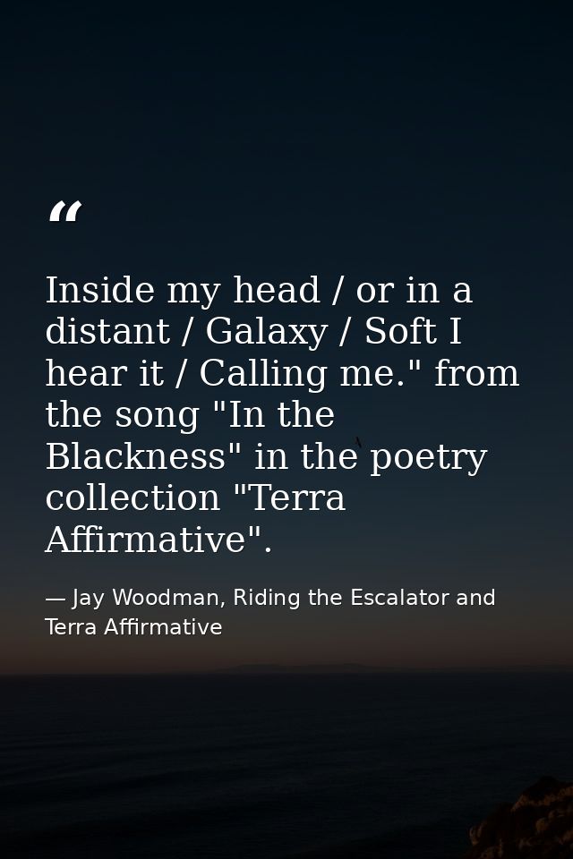 Inside my head / or in a distant / Galaxy / Soft I hear it / Calling me." from the song "In the Blackness" in the poetry — Jay Woodman, Riding the Escalator and Terra Affirmative