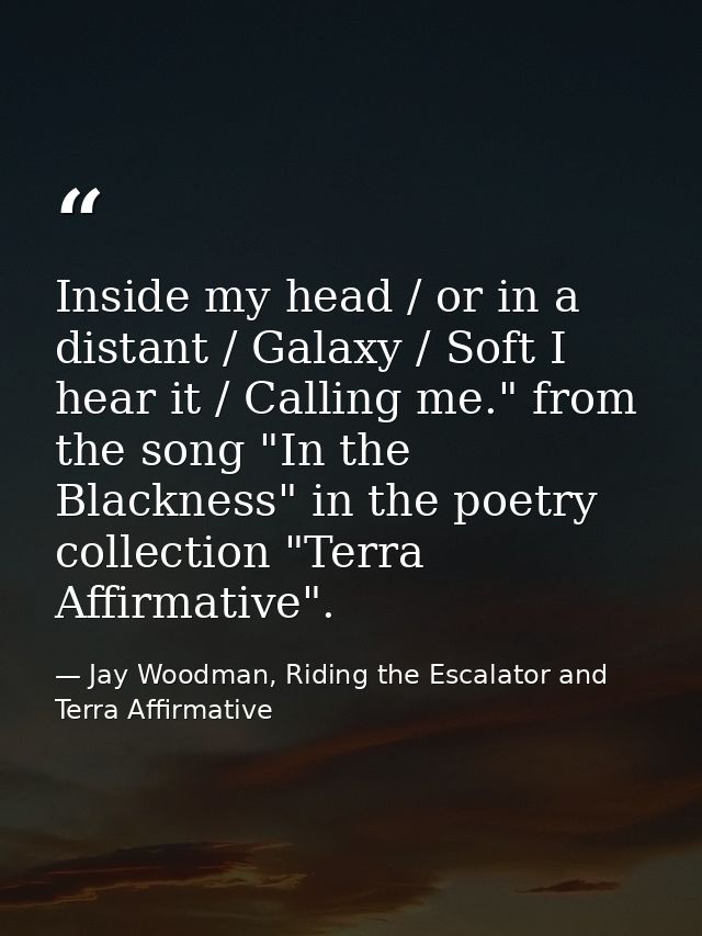 Inside my head / or in a distant / Galaxy / Soft I hear it / Calling me." from the song "In the Blackness" in the poetry — Jay Woodman, Riding the Escalator and Terra Affirmative