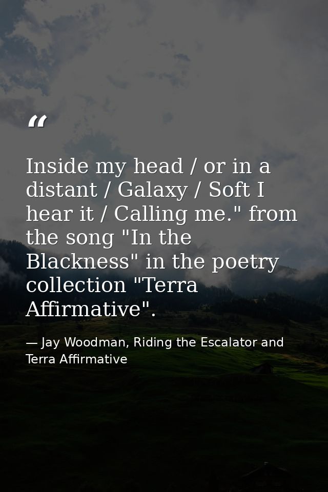 Inside my head / or in a distant / Galaxy / Soft I hear it / Calling me." from the song "In the Blackness" in the poetry — Jay Woodman, Riding the Escalator and Terra Affirmative