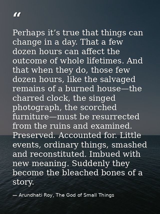 Perhaps it’s true that things can change in a day. That a few dozen hours can affect the outcome of whole lifetimes. And — Arundhati Roy, The God of Small Things