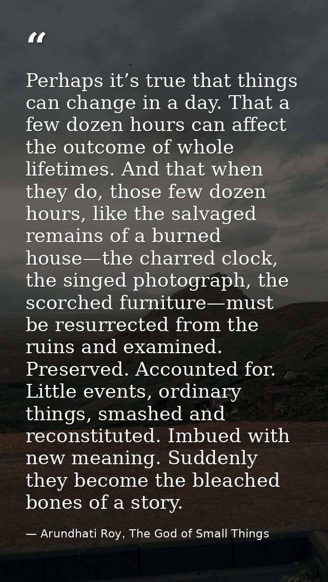 Perhaps it’s true that things can change in a day. That a few dozen hours can affect the outcome of whole lifetimes. And — Arundhati Roy, The God of Small Things