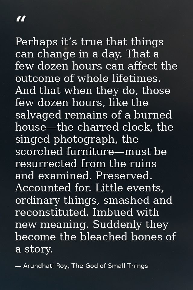Perhaps it’s true that things can change in a day. That a few dozen hours can affect the outcome of whole lifetimes. And — Arundhati Roy, The God of Small Things