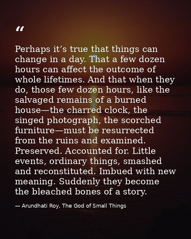 Perhaps it’s true that things can change in a day. That a few dozen hours can affect the outcome of whole lifetimes. And — Arundhati Roy, The God of Small Things