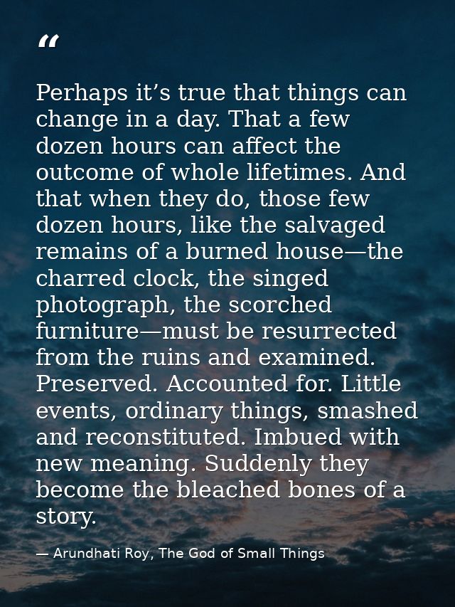 Perhaps it’s true that things can change in a day. That a few dozen hours can affect the outcome of whole lifetimes. And — Arundhati Roy, The God of Small Things
