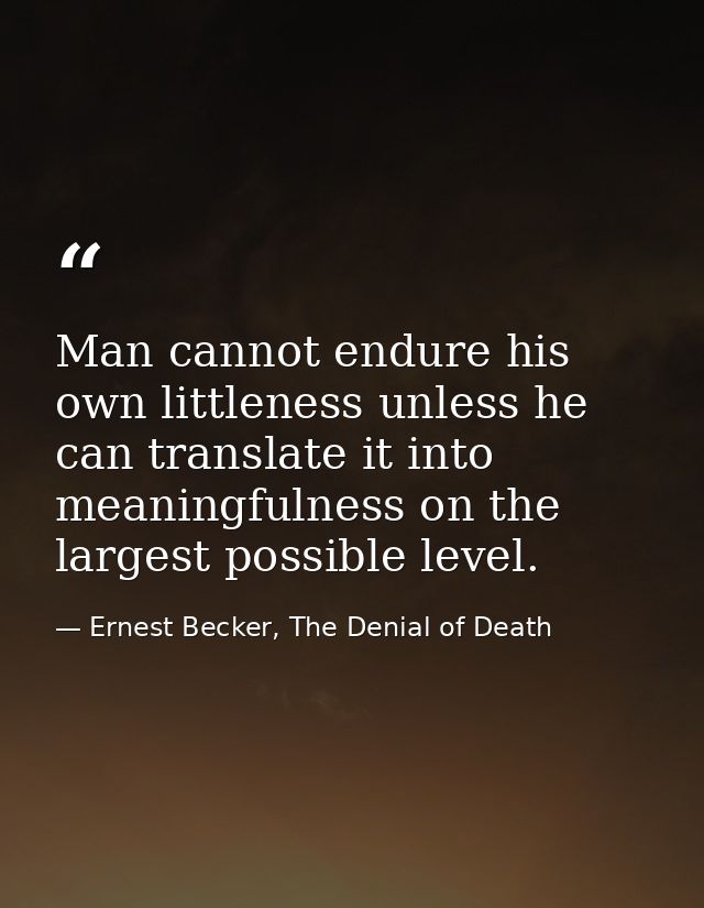 Man cannot endure his own littleness unless he can translate it into meaningfulness on the largest possible level. — Ernest Becker, The Denial of Death