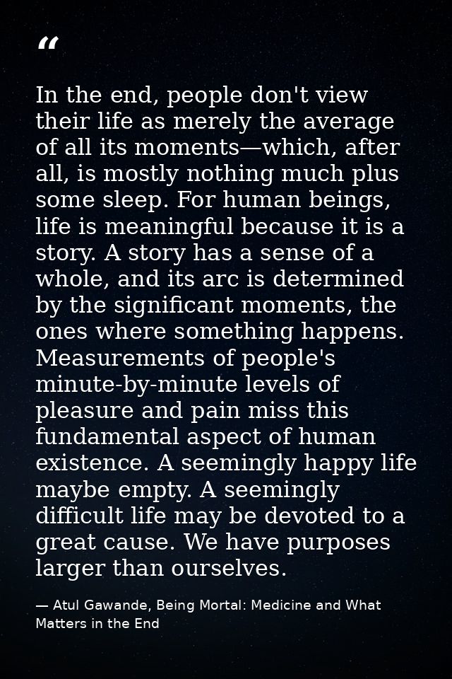 In the end, people don't view their life as merely the average of all its moments—which, after all, is mostly nothing mu — Atul Gawande, Being Mortal: Medicine and What Matters in the End